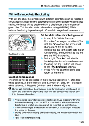 Page 135135
u Adjusting the Color Tone for the Light Source K
With just one shot, three images with different color tones can be recorded 
simultaneously. Based on the color temperature of the current white balance 
setting, the image will be bracketed with a blue/amber bias or magenta/
green bias. This is called white balance bracketing (WB Bkt.). White 
balance bracketing is possible up to ±3 levels in single-level increm\
ents.
Set the white balance bracketing amount.
In step 2 for “White Balance...