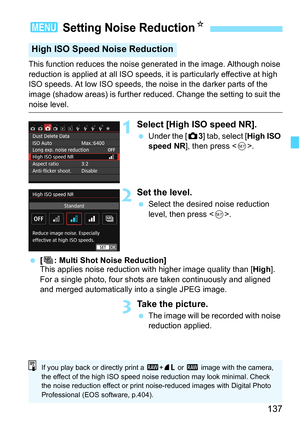 Page 137137
This function reduces the noise generated in the image. Although noise 
reduction is applied at all ISO speeds, it is particularly effective at high 
ISO speeds. At low ISO speeds, the noise in the darker parts of the 
image (shadow areas) is further reduced. Change the setting to suit the 
noise level.
1Select [High ISO speed NR].
Under the [ z3] tab, select [ High ISO 
speed NR], then press < 0>.
2Set the level.
 Select the desired noise reduction 
level, then press .
 [M: Multi Shot Noise...