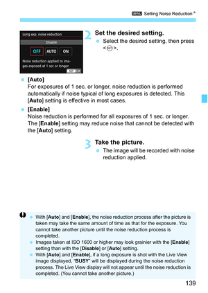 Page 139139
3 Setting Noise Reduction K
2Set the desired setting.
Select the desired setting, then press 
.
 [Auto]
For exposures of 1 sec. or longer , noise reduction is performed 
automatically if noise typical of long exposures is detected. This 
[Auto ] setting is effective in most cases.
 [Enable]
Noise reduction is performed for all exposures of 1 sec. or longer. 
The [ Enable] setting may reduce noise that cannot be detected with 
the [Auto] setting.
3Take the picture.
 The image will be recorded with...