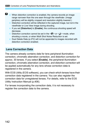 Page 1423 Correction of Lens Peripheral Illumination and Aberrations
142
The camera already contains data for lens peripheral illumination 
correction, chromatic aberration correc tion, and distortion correction for 
approx. 30 lenses. If you select [ Enable], the peripheral illumination 
correction, chromatic aberration correc tion, and distortion correction will 
be applied automatically for any  lens whose correction data is 
registered in the camera.
With EOS Utility (EOS software), y ou can check which...