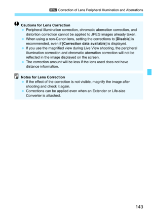Page 143143
3 Correction of Lens Peripheral Illumination and Aberrations
Cautions for Lens Correction
Peripheral illumination correction, chromatic aberration correction, and 
distortion correction cannot be appli ed to JPEG images already taken.
 When using a non-Canon lens, setting the corrections to [ Disable] is 
recommended, even if [ Correction data available ] is displayed.
 If you use the magnified view during  Live View shooting, the peripheral 
illumination correction and chromatic aberration...