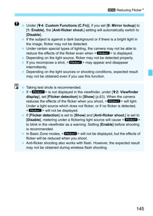 Page 145145
3 Reducing Flicker K
Under [ 54: Custom Functions (C.Fn) ], if you set [9: Mirror lockup] to 
[ 1: Enable], the [ Anti-flicker shoot. ] setting will automatically switch to 
[ Disable ].
 If the subject is against a dark background or if there is a bright light in 
the image, flicker may not be detected.
 Under certain special types of lighting, the camera may not be able to 
reduce the effects of the flicker even when < G> is displayed.
 Depending on the light source, flicker may not be detected...