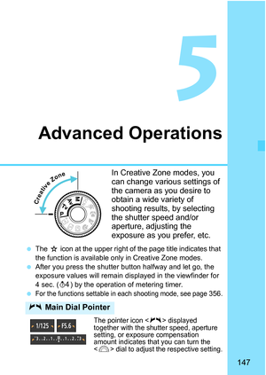 Page 147147
5
Advanced Operations
In Creative Zone modes, you 
can change various settings of 
the camera as you desire to 
obtain a wide variety of 
shooting results, by selecting 
the shutter speed and/or 
aperture, adjusting the 
exposure as you prefer, etc.
The J icon at the upper right of the page title indicates that 
the function is available only  in Creative Zone modes.
After you press the shutter button halfway and let go, the 
exposure values will remain di splayed in the viewfinder for 
4 sec. ( 0)...