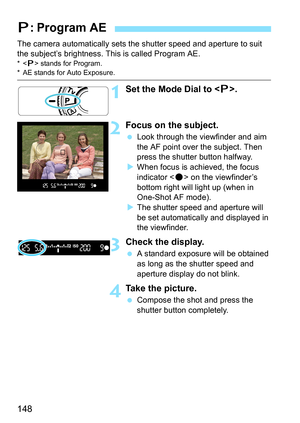 Page 148148
The camera automatically sets the shutter speed and aperture to suit 
the subject’s brightness. This is called Program AE.
* stands for Program.* AE stands for Auto Exposure.
1Set the Mode Dial to < d>.
2Focus on the subject.
 Look through the viewfinder and aim 
the AF point over the subject. Then 
press the shutter button halfway.
 When focus is achieved, the focus 
indicator < o> on the viewfinder’s 
bottom right will light up (when in 
One-Shot AF mode).
 The shutter speed and aperture will...