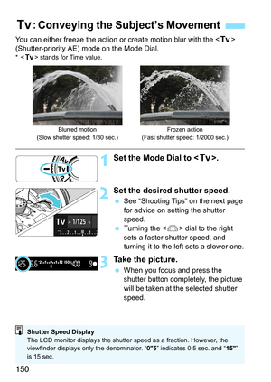 Page 150150
You can either freeze the action or create motion blur with the  
(Shutter-priority AE) mode on the Mode Dial.
*< s > stands for Time value.
1Set the Mode Dial to < s>.
2Set the desired shutter speed.
See “Shooting Tips” on the next page 
for advice on setting the shutter 
speed.
 Turning the < 6> dial to the right 
sets a faster shutter speed, and 
turning it to the left sets a slower one.
3Take the picture.
 When you focus and press the 
shutter button completely, the picture 
will be taken at...