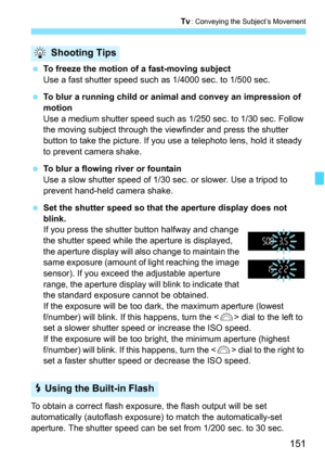 Page 151151
s: Conveying the Subject’s Movement
To freeze the motion of a fast-moving subject
Use a fast shutter speed such as 1/4000 sec. to 1/500 sec.
 To blur a running child or animal and convey an impression of 
motion
Use a medium shutter speed such as 1/250 sec. to 1/30 sec. Follow 
the moving subject through the viewfinder and press the shutter 
button to take the picture. If you use a telephoto lens, hold it steady 
to prevent camera shake.
 To blur a flowing river or fountain
Use a slow shutter...