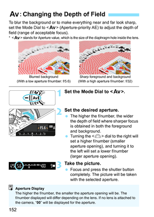 Page 152152
To blur the background or to make everything near and far look sharp, 
set the Mode Dial to  (Aperture-priority AE) to adjust the depth of 
field (range of acceptable focus).
*< f > stands for Aperture value, which is the size of the diaphragm hole inside the lens.
1Set the Mode Dial to < f>.
2Set the desired aperture.
The higher the f/number, the wider 
the depth of field where sharper focus 
is obtained in both the foreground 
and background.
 Turning the < 6> dial to the right will 
set a higher...