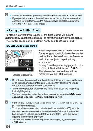 Page 156a: Manual Exposure
156
To obtain a correct flash exposure, the flash output will be set 
automatically (autoflash exposure)  to match the manually-set aperture. 
The shutter speed can be set from 1/200 sec. to 30 sec or bulb.
A bulb exposure keeps the shutter open 
for as long as you hold down the shutter 
button. It can be used to shoot fireworks 
and other subjects requiring long 
exposures.
In step 3 on the preceding page, turn the 
 dial to the left to set < BULB>. 
The elapsed exposur e time will be...