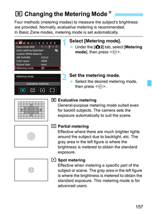 Page 157157
Four methods (metering modes) to measure the subject’s brightness 
are provided. Normally, evaluative metering is recommended.
In Basic Zone modes, metering mode is set automatically.
1Select [Metering mode].
 Under the [z 2] tab, select [Metering 
mode ], then press < 0>.
2Set the metering mode.
 Select the desired metering mode, 
then press < 0>.
q  Evaluative metering 
General-purpose metering mode suited even 
for backlit subjects. The camera sets the 
exposure automatically to suit the scene....