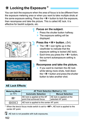 Page 162162
You can lock the exposure when the area of focus is to be different from 
the exposure metering area or when you want to take multiple shots at 
the same exposure setting. Press the  button to lock the exposure, 
then recompose and take the picture. This is called AE lock. It is 
effective for backlit subjects, etc.
1Focus on the subject.
 Press the shutter button halfway.
 The exposure setting will be 
displayed.
2Press the  button. (0 )
 The < A> icon lights up in the 
viewfinder to indicate...