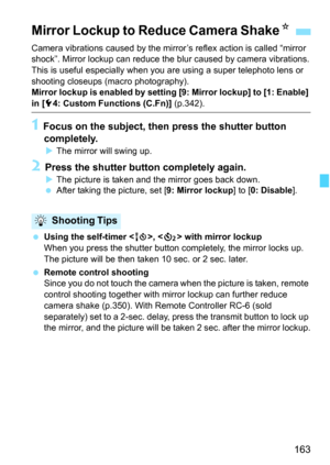 Page 163163
Camera vibrations caused by the mirror’s reflex action is called “mirror 
shock”. Mirror lockup can reduce the  blur caused by camera vibrations.
This is useful especially when you  are using a super telephoto lens or 
shooting closeups (macro photography).
Mirror lockup is enabled by setting [9: Mirror lockup] to [1: Enable] 
in [ 54: Custom Functions (C.Fn)]  (p.342).
1 Focus on the subject, then press the shutter button 
completely.
 The mirror will swing up.
2 Press the shutter button completely...