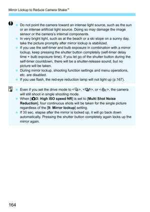 Page 164Mirror Lockup to Reduce Camera ShakeK
164
Do not point the camera toward an intense light source, such as the sun 
or an intense artificial light source. Doing so may damage the image 
sensor or the camera’s internal components.
 In very bright light, such as at the beach or a ski slope on a sunny day, 
take the picture promptly afte r mirror lockup is stabilized.
 If you use the self-timer and bulb exposure in combination with a mirror 
lockup, keep pressing the shutter button completely (self-timer...