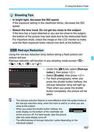 Page 167167
D Using the Built-in Flash
In bright light, decrease the ISO speed.
If the exposure setting in the viewfinder blinks, decrease the ISO 
speed.
 Detach the lens hood. Do not get too close to the subject.
If the lens has a hood attached or you are too close to the subject, 
the bottom of the picture may look dark due to the obstructed flash. 
For important shots, check the image on the LCD monitor to make 
sure the flash exposure looks natural (not dark at the bottom).
Using the red-eye reduction...