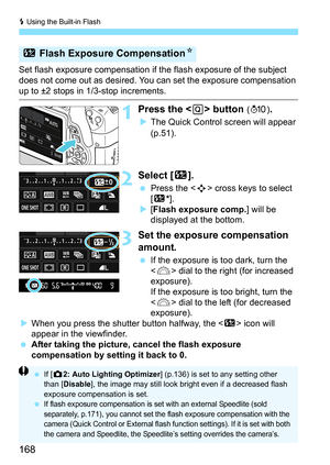 Page 168D Using the Built-in Flash
168
Set flash exposure compensation if the flash exposure of the subject 
does not come out as desired. You can set the exposure compensation 
up to ±2 stops in 1/3-stop increments.
1Press the  button ( 7 ).
The Quick Control screen will appear 
(p.51).
2Select [ y].
Press the < S> cross keys to select 
[y *].
 [Flash exposure comp.] will be 
displayed at the bottom.
3Set the exposure compensation 
amount.
 If the exposure is too dark, turn the 
 dial to the right (for...