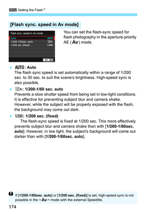 Page 1743 Setting the Flash K
174
You can set the flash-sync speed for 
flash photography in the aperture-priority 
AE (f) mode.
 N : Auto
The flash sync speed is set automatically within a range of 1/200 
sec. to 30 sec. to suit the scene’s brightness. High-speed sync is 
also possible.
 V : 1/200-1/60 sec. auto
Prevents a slow shutter speed from  being set in low-light conditions. 
It is effective for preventing subject blur and camera shake. 
However, while the subject will  be properly exposed with the...