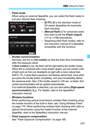 Page 177177
3 Setting the Flash K
Flash mode
When using an external Speedlite, y ou can select the flash mode to 
suit your desired flash shooting.
[E-TTL II ] is the standard mode of 
EX-series Speedlites for automatic 
flash shooting.
 [Manual flash ] is for advanced users 
who want to set the [ Flash output] 
(1/1 to 1/128) themselves.
 Regarding other flash modes, refer to 
the instruction manual of a Speedlite 
compatible with the functions.
 Shutter synchronization
Normally, set this to [ 1st curtain]...