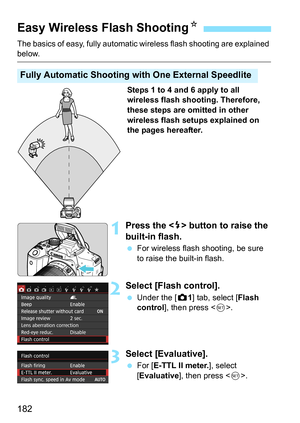 Page 182182
The basics of easy, fully automatic wireless flash shooting are explained below.
Steps 1 to 4 and 6 apply to all 
wireless flash shooting. Therefore, 
these steps are omitted in other 
wireless flash setups explained on 
the pages hereafter.
1Press the  button to raise the 
built-in flash.
 For wireless flash shooting, be sure 
to raise the built-in flash.
2Select [Flash control].
Under the [z 1] tab, select [Flash 
control ], then press < 0>.
3Select [Evaluative].
 For [ E-TTL II meter. ], select...