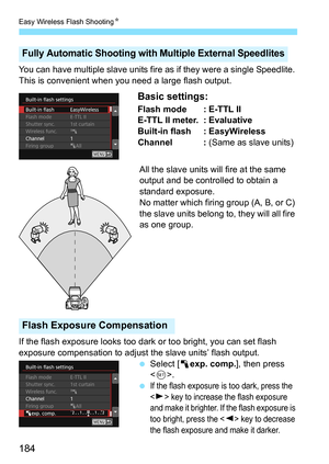 Page 184Easy Wireless Flash ShootingK
184
You can have multiple slave units fire  as if they were a single Speedlite. 
This is convenient when you need a large flash output.
Basic settings:
Flash mode : E-TTL II
E-TTL II meter. : Evaluative
Built-in flash : EasyWireless
Channel :  (Same as slave units)
All the slave units will fire at the same 
output and be controlled to obtain a 
standard exposure.
No matter which firing group (A, B, or C) 
the slave units belong to, they will all fire 
as one group.
If the...