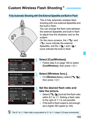Page 185185
This is fully automatic wireless flash 
shooting with one external Speedlite and 
the built-in flash.
You can change the flash ratio between 
the external Speedlite and built-in flash 
to adjust how the shadows cast on the 
subject.
On the menu screens, the  and 
< 1 > icons indicate the external 
Speedlite, and the < 3> and < 2> 
icons indicate the built-in flash.
1Select [CustWireless].
 Follow step 5 on page 183 to select 
[CustWireless], then press < 0>.
2Select [Wireless func.].
 For [...