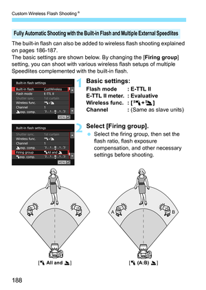 Page 188Custom Wireless Flash ShootingK
188
The built-in flash can also be added to  wireless flash shooting explained 
on pages 186-187.
The basic settings are shown below. By changing the [ Firing group] 
setting, you can shoot with various wireless flash setups of multiple 
Speedlites complemented with the built-in flash.
1Basic settings:
Flash mode : E-TTL II
E-TTL II meter. : Evaluative
Wireless func. : [ 0+3 ]
Channel :  (Same as slave units)
2Select [Firing group].
Select the firing group, then set the...