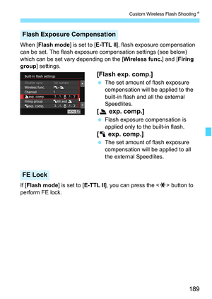 Page 189189
Custom Wireless Flash ShootingK
When [Flash mode] is set to [E-TTL II], flash exposure compensation 
can be set. The flash exposure compensation settings (see below) 
which can be set vary depending on the [ Wireless func.] and [Firing 
group ] settings.
[Flash exp. comp.]
The set amount of flash exposure 
compensation will be applied to the 
built-in flash and all the external 
Speedlites.
[2  exp. comp.]
Flash exposure compensation is 
applied only to the built-in flash.
[1  exp. comp.]
The set...