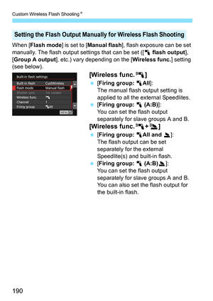 Page 190Custom Wireless Flash ShootingK
190
When [Flash mode] is set to [Manual flash ], flash exposure can be set 
manually. The flash output settings that can be set ([1 flash output ], 
[Group A output], etc.) vary depending on the [ Wireless func.] setting 
(see below).
[Wireless func. 0]
[Firing group: 1 All]:
The manual flash output setting is 
applied to all the external Speedlites.
 [Firing group: 1  (A:B)]:
You can set the flash output 
separately for slave groups A and B.
[Wireless func. 0+3 ]...
