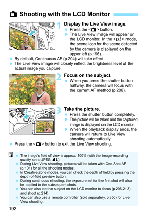 Page 192192
1Display the Live View image.
Press the < A> button.
 The Live View image will appear on 
the LCD monitor. In the  mode, 
the scene icon for the scene detected 
by the camera is displayed on the 
upper left (p.196).
 By default, Continuous AF (p.204) will take effect.
 The Live View image will closely reflect the brightness level of the 
actual image you capture.
2Focus on the subject.
When you press the shutter button 
halfway, the camera will focus with 
the current AF method (p.206).
3Take...