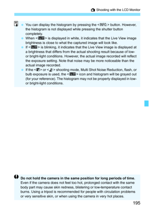 Page 195195
A Shooting with the LCD Monitor
You can display the histogram by pressing the < B> button. However, 
the histogram is not displayed while pressing the shutter button 
completely.
 When < g> is displayed in white, it indi cates that the Live View image 
brightness is close to what the captured image will look like.
 If  is blinking, it indicates that the Live View image is displayed at 
a brightness that differs from the actual shooting result because of low- 
or bright-light conditions. However,...