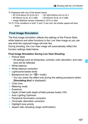 Page 197197
A Shooting with the LCD Monitor
*5: Displayed with any of the lenses below:
• EF-S18-55mm f/3.5-5.6 IS II • EF-S55-250mm f/4-5.6 IS II
• EF300mm f/2.8L IS II USM • EF400mm f/2.8L IS II USM
• Image Stabilizer lenses marketed in 2012 or later.
*4+*5: If the conditions in both *4 and *5 are met, the shutter speed will slow  down.
The final image simulation reflects the settings of the Picture Style, 
white balance and other functions in the Live View image so you can 
see what the captured image will...