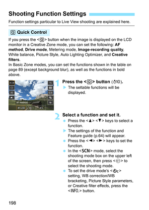 Page 198198
Function settings particular to Live View shooting are explained here.
If you press the  button when the image is displayed on the LCD 
monitor in a Creative Zone mode, you can set the following:  AF 
method , Drive mode , Metering mode,  Image-recording quality , 
White balance, Picture Style,  Auto Lighting Optimizer, and Creative 
filters .
In Basic Zone modes, you can set t he functions shown in the table on 
page 89 (except background blur), as well as the functions in bold 
above.
1Press the...