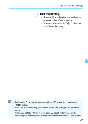 Page 199199
Shooting Function Settings
3Exit the setting.
Press < 0> to finalize the setting and 
return to Live View shooting.
 You can also select [ 2] to return to 
Live View shooting.
 In Creative Zone modes, you can set the ISO speed by pressing the 
 button.
 With Live View shooting, you cannot set < B> or  for the drive 
mode.
 When you set  w (Partial metering) or r  (Spot metering), a circle 
indicating the metering area will be displayed on the center of the screen. 