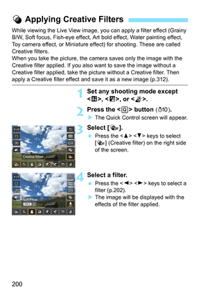Page 200200
While viewing the Live View image, you can apply a filter effect (Grainy 
B/W, Soft focus, Fish-eye effect, Art bold effect, Water painting effect, 
Toy camera effect, or Miniature effect) for shooting. These are called 
Creative filters.
When you take the picture, the camera saves only the image with the 
Creative filter applied. If you also want to save the image without a 
Creative filter applied, take the pi cture without a Creative filter. Then 
apply a Creative filter effect and save it as a...
