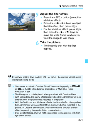 Page 201201
U Applying Creative Filters
5Adjust the filter effect.
 Press the < B> button (except for 
Miniature effect).
 Press the < Y> < Z> keys to adjust 
the filter effect, then press < 0>.
 For the Miniature effect, press < 0>, 
then press the   keys to 
move the white frame to where you 
want the image to look sharp.
6Take the picture.
 The image is shot with the filter 
applied.
Even if you set the drive mode to < i> or < q>, the camera will still shoot 
in single shooting mode.
 You cannot shoot...