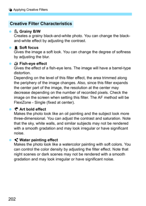 Page 202U Applying Creative Filters
202
 VGrainy B/W
Creates a grainy black-and-white photo. You can change the black-
and-white effect by adjusting the contrast.
 WSoft focus
Gives the image a soft look. You can change the degree of softness 
by adjusting the blur.
 XFish-eye effect
Gives the effect of a fish-eye lens. The image will have a barrel-type 
distortion.
Depending on the level of this filter effect, the area trimmed along 
the periphery of the image changes. Al so, since this filter expands 
the...