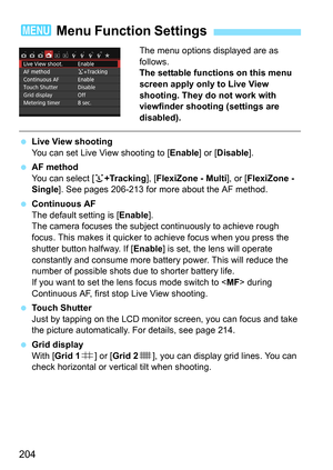 Page 204204
The menu options displayed are as 
follows.
The settable functions on this menu 
screen apply only to Live View 
shooting. They do not work with 
viewfinder shooting (settings are 
disabled).
Live View shooting
You can set Live View shooting to [ Enable] or [Disable].
 AF method
You can select [ u+Tracking ], [FlexiZone - Multi ], or [FlexiZone - 
Single ]. See pages 206-213 for more about the AF method.
 Continuous AF
The default setting is [ Enable].
The camera focuses the subjec t continuously...