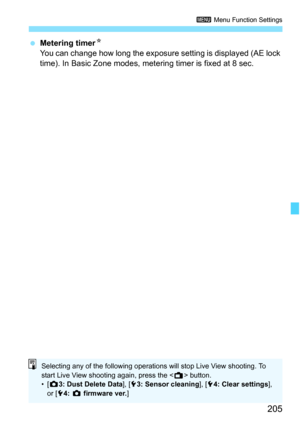 Page 205205
3 Menu Function Settings
Metering timer K
You can change how long the exposure setting is displayed (AE lock 
time). In Basic Zone modes, metering timer is fixed at 8 sec.
Selecting any of the following operations will stop Live View shooting. To 
start Live View shooting again, press the < A> button.
•[ z 3: Dust Delete Data], [ 53: Sensor cleaning ], [54: Clear settings ], 
or [ 54:  z firmware ver. ] 