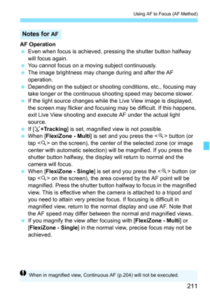 Page 211211
Using AF to Focus (AF Method)
AF Operation
Even when focus is achieved, pre ssing the shutter button halfway 
will focus again.
 You cannot focus on a moving subject continuously.
 The image brightness may change during and after the AF 
operation.
 Depending on the subject or shoot ing conditions, etc., focusing may 
take longer or the continuous s hooting speed may become slower.
 If the light source changes while the  Live View image is displayed, 
the screen may flicker and focusing may be...