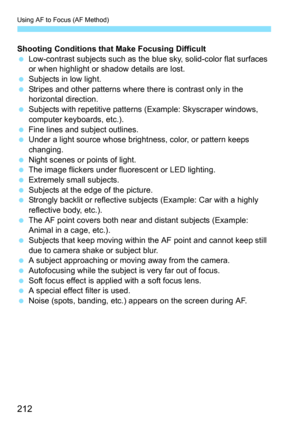 Page 212Using AF to Focus (AF Method)
212
Shooting Conditions that Make Focusing Difficult
Low-contrast subjects such as the bl ue sky, solid-color flat surfaces 
or when highlight or shadow details are lost.
 Subjects in low light.
 Stripes and other patterns where there is contrast only in the 
horizontal direction.
 Subjects with repetitive patterns (Example: Skyscraper windows, 
computer keyboards, etc.).
 Fine lines and subject outlines.
 Under a light source whose brightness, color, or pattern keeps...