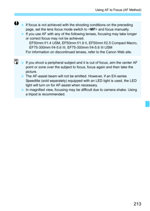 Page 213213
Using AF to Focus (AF Method)
If focus is not achieved with the shooting conditions on the preceding 
page, set the lens focus mode switch to < MF> and focus manually.
 If you use AF with any of the following  lenses, focusing may take longer 
or correct focus may not be achieved. EF50mm f/1.4 USM, EF50mm f/1.8 II, EF50mm f/2.5 Compact Macro, 
EF75-300mm f/4-5.6 III, EF75-300mm f/4-5.6 III USM
For information on discontinued lenses, refer to the Canon Web site.
 If you shoot a peripheral subject...