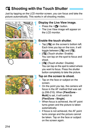 Page 214214
Just by tapping on the LCD monitor screen, you can focus and take the picture automatically. This works in all shooting modes.
1Display the Live View image.
Press the < A> button.
 The Live View image will appear on 
the LCD monitor.
2Enable the touch shutter.
 Tap [ y] on the screen’s bottom left. 
Each time you tap on the icon, it will 
toggle between [ y] and [ x].
 [x ] (Touch shutter: Enable) 
You can tap on the spot to focus and 
shoot.
 [y ] (Touch shutter: Disable) 
You can tap on the...