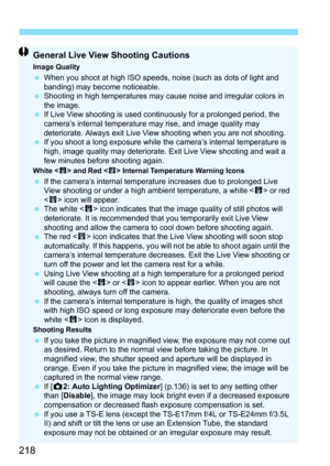 Page 218218
General Live View Shooting Cautions
Image QualityWhen you shoot at high ISO speeds,  noise (such as dots of light and 
banding) may become noticeable.
 Shooting in high temperatures may cause noise and irregular colors in 
the image.
 If Live View shooting is used continuously for a prolonged period, the 
camera’s internal temperature may rise, and image quality may 
deteriorate. Always exit Live View shooting when you are not shooting.
 If you shoot a long exposure while the  camera’s internal...