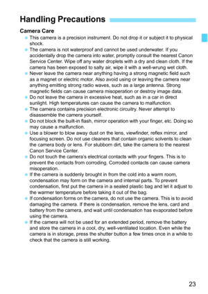 Page 2323
Camera CareThis camera is a precision instrument. Do  not drop it or subject it to physical 
shock.
 The camera is not waterproof and cannot be used underwater. If you 
accidentally drop the camera into wate r, promptly consult the nearest Canon 
Service Center. Wipe off any water droplets with a dry and clean cloth. If the 
camera has been exposed to salty air, wipe it with a well-wrung wet cloth.
 Never leave the camera near anything having a strong magnetic field such 
as a magnet or electric...