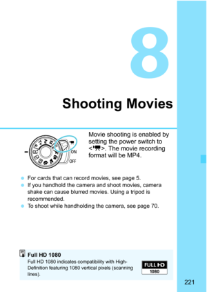 Page 221221
8
Shooting Movies
Movie shooting is enabled by 
setting the power switch to 
. The movie recording 
format will be MP4.
 For cards that can record movies, see page 5.
 If you handhold the camera and shoot movies, camera 
shake can cause blurred mo vies. Using a tripod is 
recommended.
 To shoot while handholding the camera, see page 70.
Full HD 1080Full HD 1080 indicates compatibility with High-
Definition featuring 1080 vertical pixels (scanning 
lines). 