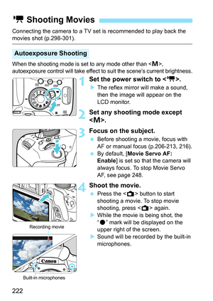 Page 222222
Connecting the camera to a TV set is recommended to play back the movies shot (p.298-301).
When the shooting mode is set to any mode other than , 
autoexposure control will take effect to suit the scene’s current brightness.
1Set the power switch to < k>.
The reflex mirror will make a sound, 
then the image will appear on the 
LCD monitor.
2Set any shooting mode except 
.
3Focus on the subject.
 Before shooting a movie, focus with 
AF or manual focus (p.206-213, 216).
 By default, [ Movie Servo...