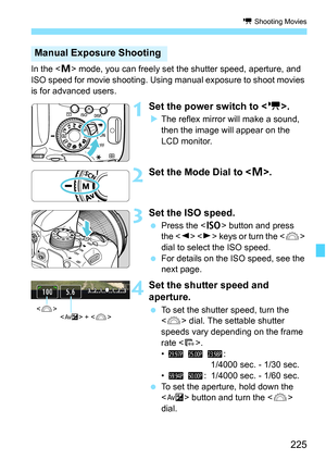 Page 225225
k Shooting Movies
In the  mode, you can freely set the shutter speed, aperture, and 
ISO speed for movie shooting. Using manual exposure to shoot movies 
is for advanced users.
1Set the power switch to < k>.
The reflex mirror will make a sound, 
then the image will appear on the 
LCD monitor.
2Set the Mode Dial to < a>.
3 Set the ISO speed.
 Press the < g> button and press 
the < Y>  keys or turn the < 6> 
dial to select the ISO speed.
 For details on the ISO speed, see the 
next page.
4Set the...