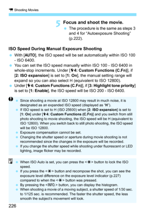 Page 226k Shooting Movies
226
5Focus and shoot the movie.
The procedure is the same as steps 3 
and 4 for “Autoexposure Shooting” 
(p.222).
ISO Speed During Manu al Exposure Shooting
With [AUTO], the ISO speed will be set automatically within ISO 100 
- ISO 6400.
 You can set the ISO speed manually within ISO 100 - ISO 6400 in 
whole-stop increments. Under [5 4: Custom Functions (C.Fn)], if 
[2: ISO expansion ] is set to [1: On], the manual setting range will 
expand so you can also select H (equivalent to...