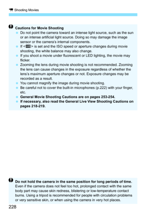 Page 228k Shooting Movies
228
Cautions for Movie Shooting
Do not point the camera toward an intense light source, such as the sun 
or an intense artificial light source. Doing so may damage the image 
sensor or the camera’s internal components.
 If  is set and the ISO speed or  aperture changes during movie 
shooting, the white balance may also change.
 If you shoot a movie under fluorescent or LED lighting, the movie may 
flicker.
 Zooming the lens during movie shooting is not recommended. Zooming 
the lens...