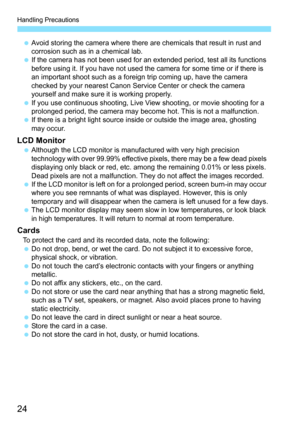 Page 24Handling Precautions
24
Avoid storing the camera where there are chemicals that result in rust and 
corrosion such as in a chemical lab.
 If the camera has not been used for an extended period, test all its functions 
before using it. If you have not used the camera for some time or if there is 
an important shoot such as a foreign trip coming up, have the camera 
checked by your nearest Canon Serv ice Center or check the camera 
yourself and make sure it is working properly.
 If you use continuous...