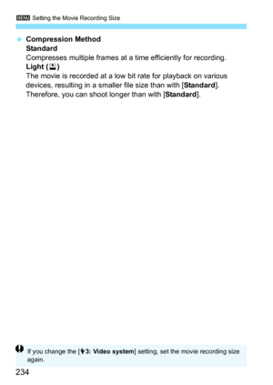 Page 2343 Setting the Movie Recording Size
234
Compression Method
Standard
Compresses multiple frames at a time efficiently for recording.
Light ( v)
The movie is recorded at a low bit rate for playback on various 
devices, resulting in a smaller file size than with [ Standard]. 
Therefore, you can shoot longer than with [ Standard].
If you change the [ 53: Video system ] setting, set the movie recording size 
again. 