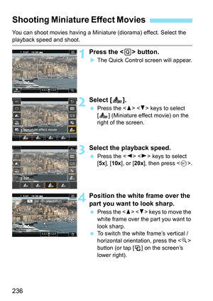 Page 236236
You can shoot movies having a Miniature (diorama) effect. Select the 
playback speed and shoot.
1Press the  button.
The Quick Control screen will appear.
2Select [ T].
Press the < W> < X> keys to select 
[T ] (Miniature effect movie) on the 
right of the screen.
3Select the playback speed.
 Press the < Y> < Z> keys to select 
[5x], [10x ], or [20x], then press < 0>.
4Position the white frame over the 
part you want to look sharp.
 Press the < W>  keys to move the 
white frame over the part you...